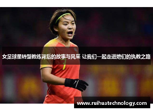 女足球星转型教练背后的故事与风采 让我们一起走进她们的执教之路
