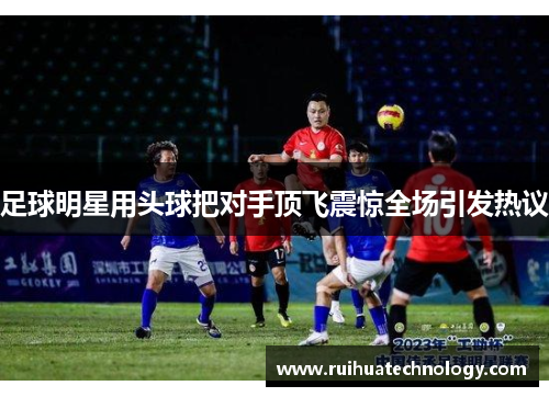 足球明星用头球把对手顶飞震惊全场引发热议