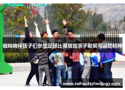 爸妈陪伴孩子们参加足球比赛展现亲子默契与运动精神